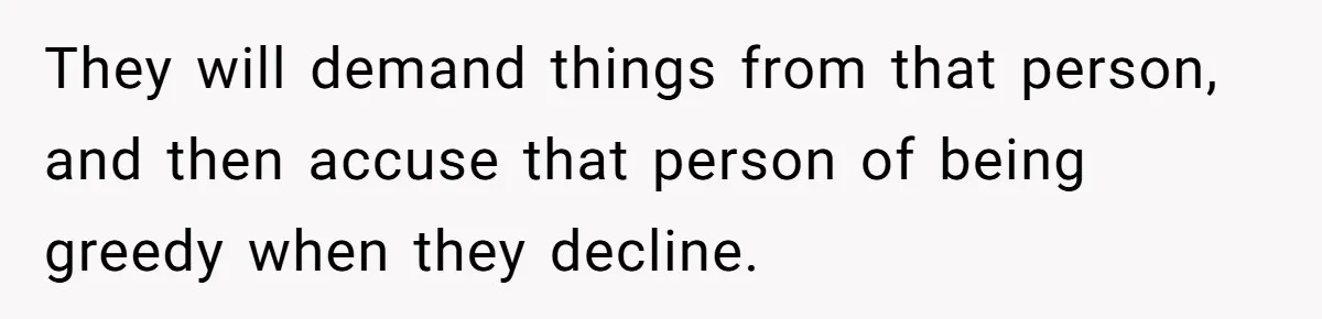 They will demand things from that person, and then accuse that person of being greedy when they decline.