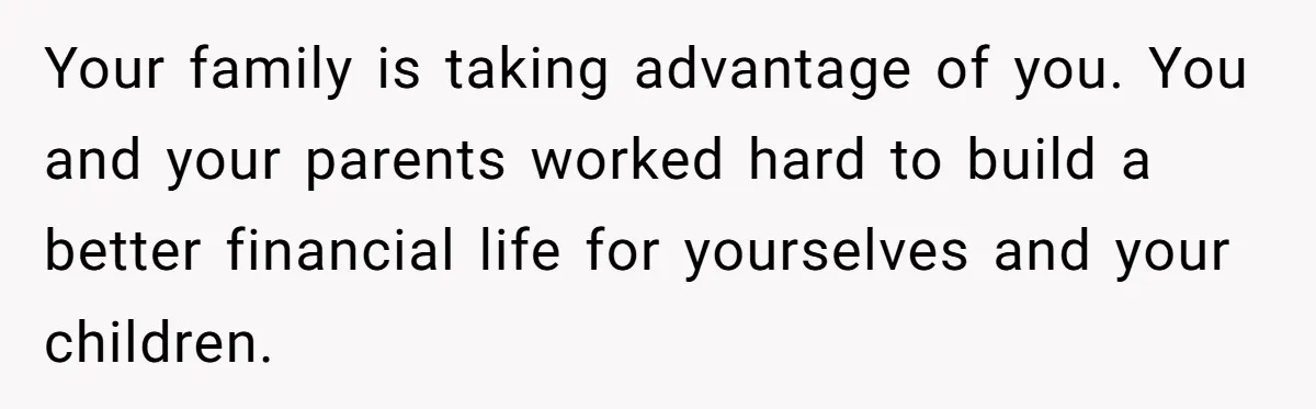 Your family is taking advantage of you. You and your parents worked hard to build a better financial life for yourselves and your children.