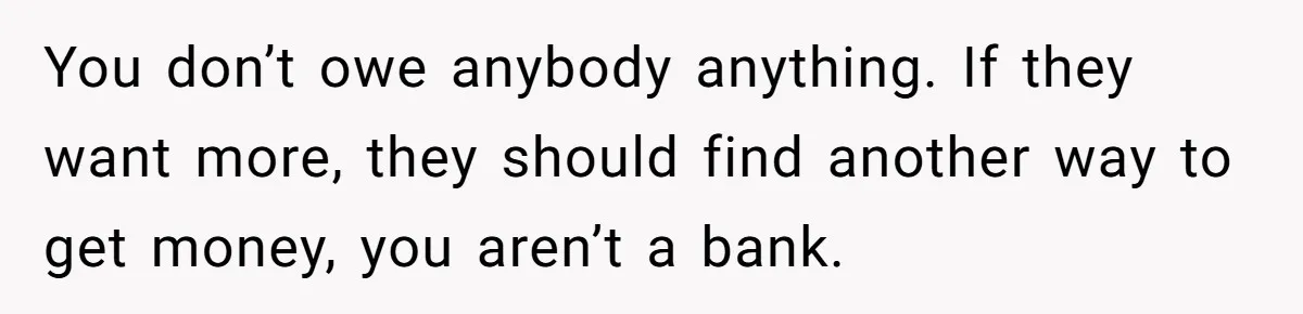 You don’t owe anybody anything. If they want more, they should find another way to get money, you aren’t a bank.