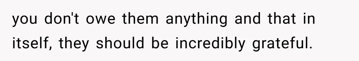 you don't owe them anything and that in itself, they should be incredibly grateful.