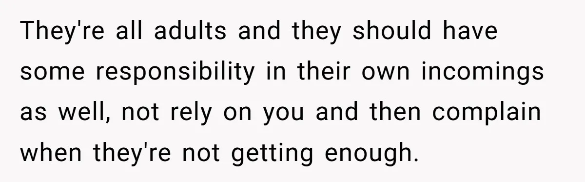 They're all adults and they should have some responsibility in their own incomings as well, not rely on you and then complain when they're not getting enough.