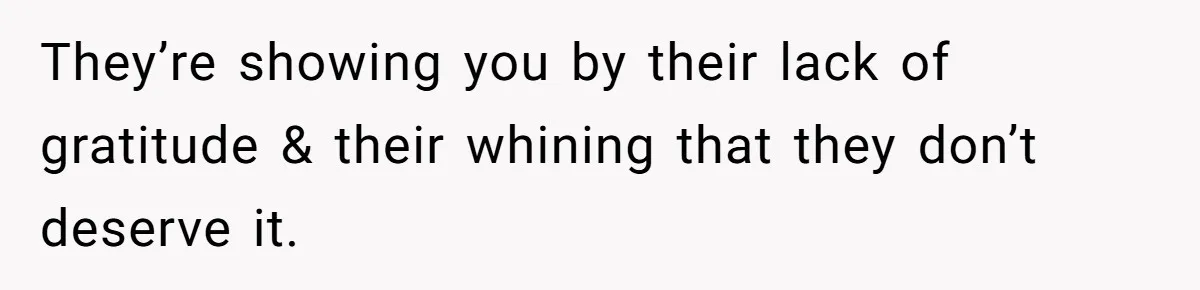 They’re showing you by their lack of gratitude & their whining that they don’t deserve it.