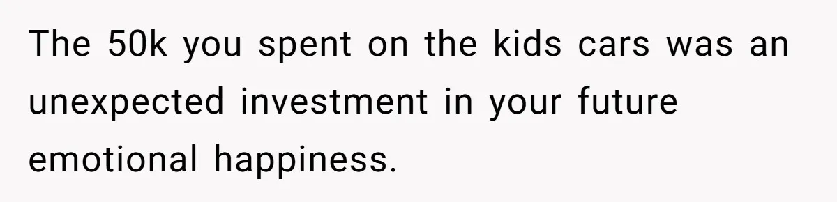 The 50k you spent on the kids cars was an unexpected investment in your future emotional happiness.