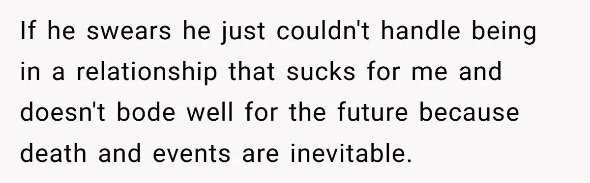 If he swears he just couldn't handle being in a relationship that sucks for me and doesn't bode well for the future because death and events are inevitable.