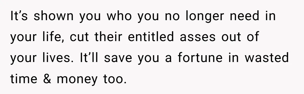 It’s shown you who you no longer need in your life, cut their entitled asses out of your lives. It’ll save you a fortune in wasted time & money too.