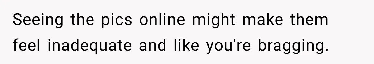 Seeing the pics online might make them feel inadequate and like you're bragging.