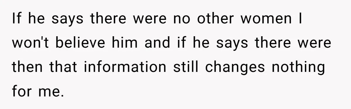 If he says there were no other women I won't believe him and if he says there were then that information still changes nothing for me.