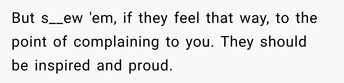 But s__ew 'em, if they feel that way, to the point of complaining to you. They should be inspired and proud.