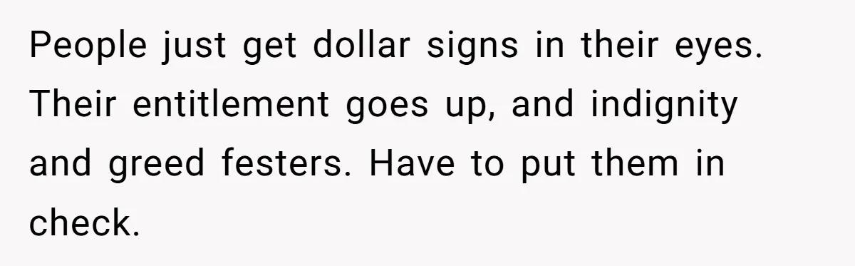People just get dollar signs in their eyes. Their entitlement goes up, and indignity and greed festers. Have to put them in check.