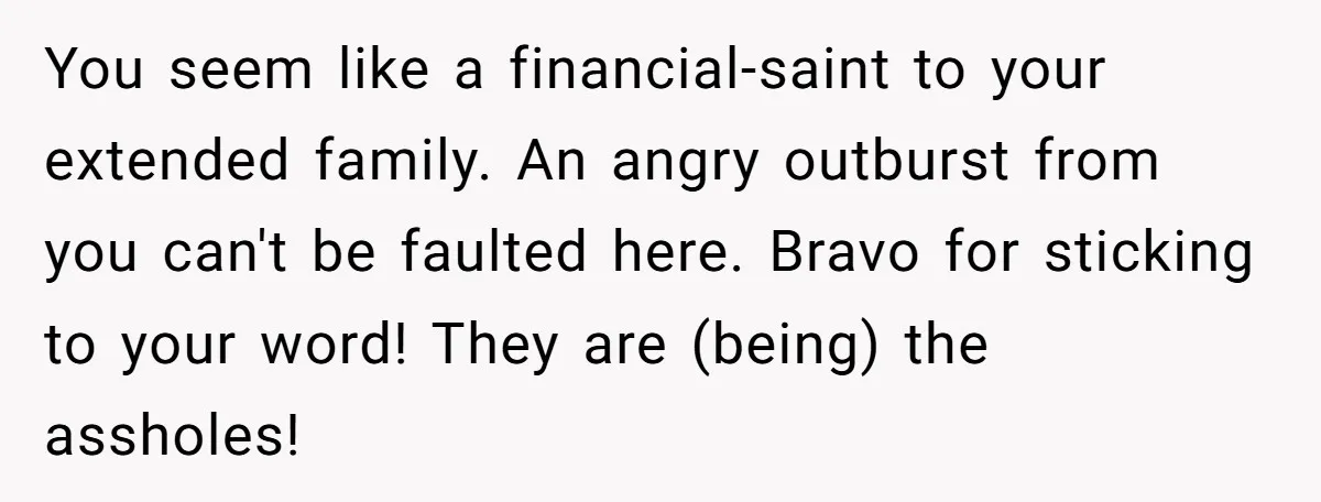 You seem like a financial-saint to your extended family. An angry outburst from you can't be faulted here. Bravo for sticking to your word! They are (being) the assholes!
