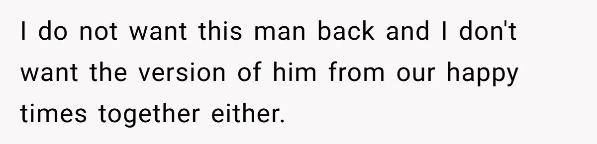I do not want this man back and I don't want the version of him from our happy times together either.