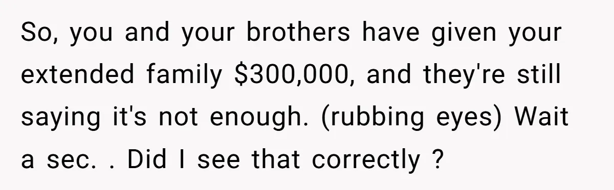 So, you and your brothers have given your extended family $300,000, and they're still saying it's not enough. (rubbing eyes) Wait a sec. . Did I see that correctly ?