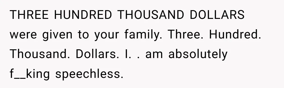 THREE HUNDRED THOUSAND DOLLARS  were given to your family. Three. Hundred. Thousand. Dollars. I. . am absolutely f__king speechless.