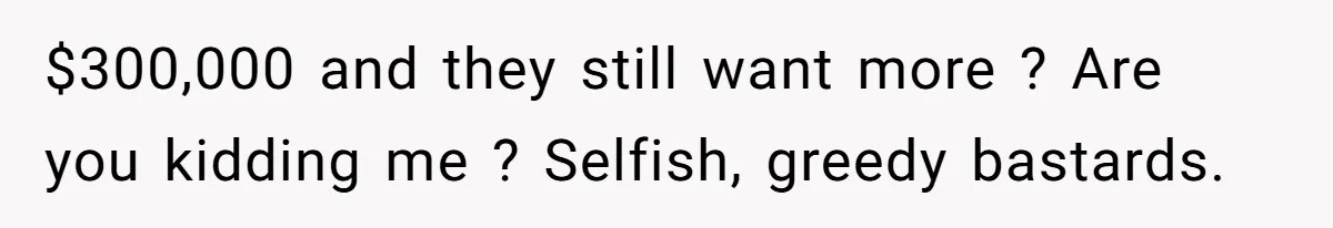 $300,000 and they still want more ? Are you kidding me ? Selfish, greedy bastards.
