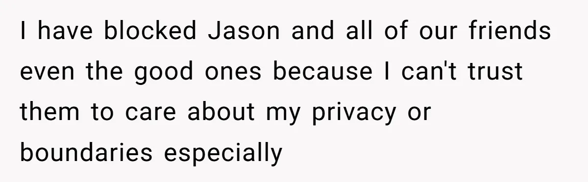 I have blocked Jason and all of our friends even the good ones because I can't trust them to care about my privacy or boundaries especially