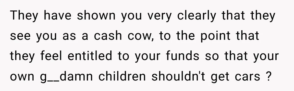 They have shown you very clearly that they see you as a cash cow, to the point that they feel entitled to your funds so that your own g__damn children...