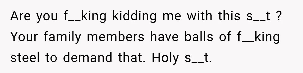Are you f__king kidding me with this s__t ? Your family members have balls of f__king steel to demand that. Holy s__t.