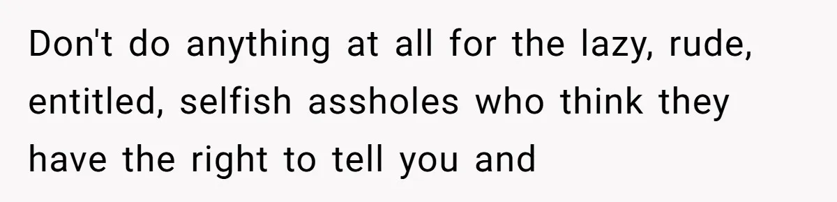 Don't do anything at all for the lazy, rude, entitled, selfish assholes who think they have the right to tell you and