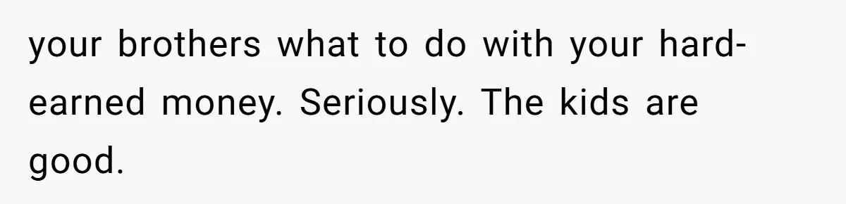 your brothers what to do with your hard-earned money. Seriously. The kids are good.