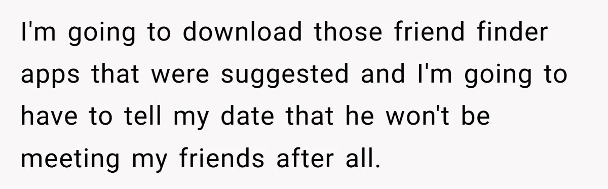 I'm going to download those friend finder apps that were suggested and I'm going to have to tell my date that he won't be meeting my friends after all.