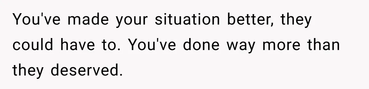 You've made your situation better, they could have to. You've done way more than they deserved.