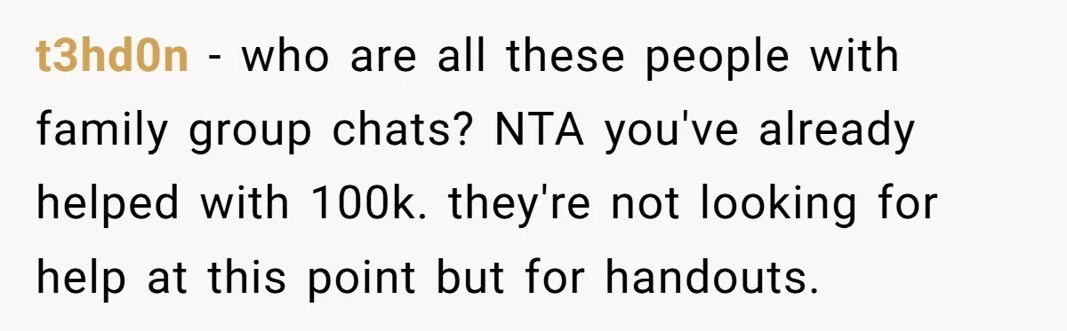 t3hd0n − who are all these people with family group chats? NTA you've already helped with 100k. they're not looking for help at this point but for handouts.