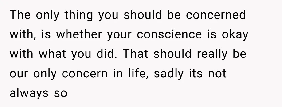 The only thing you should be concerned with, is whether your conscience is okay with what you did. That should really be our only concern in life, sadly its not...