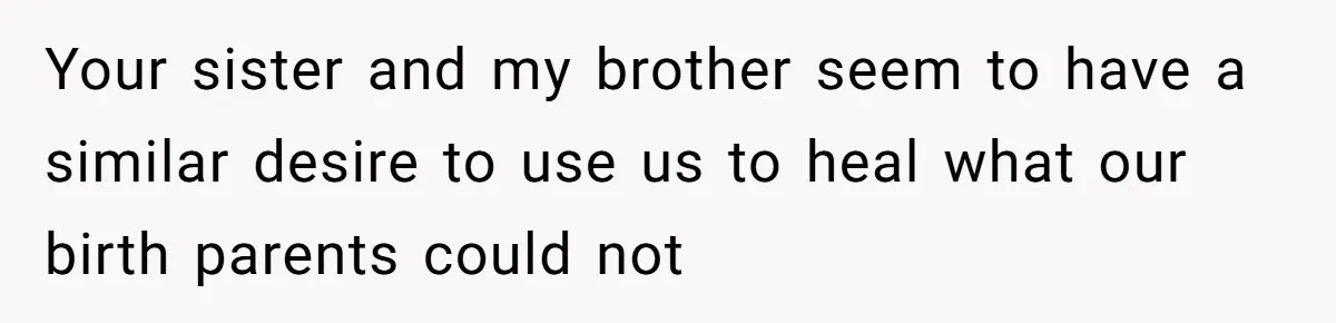 Your sister and my brother seem to have a similar desire to use us to heal what our birth parents could not