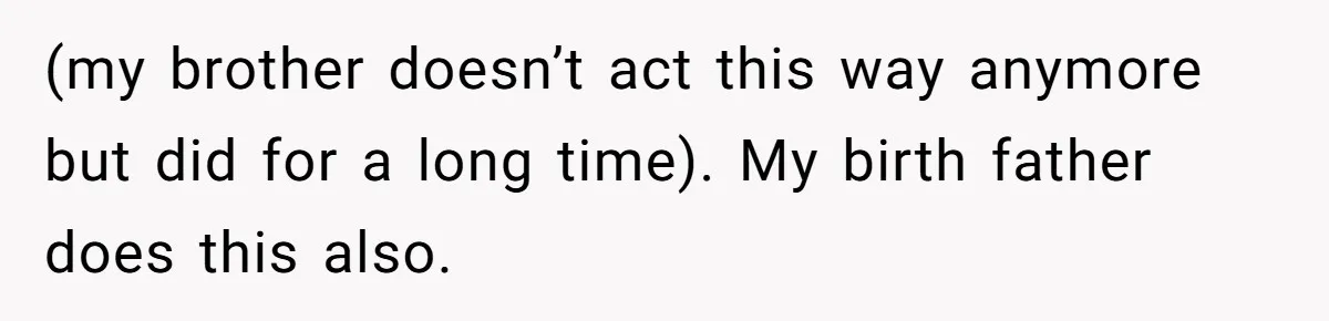 (my brother doesn’t act this way anymore but did for a long time). My birth father does this also.