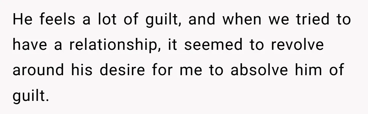 He feels a lot of guilt, and when we tried to have a relationship, it seemed to revolve around his desire for me to absolve him of guilt.