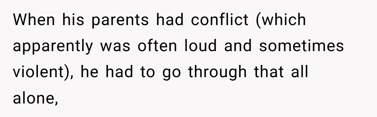 When his parents had conflict (which apparently was often loud and sometimes violent), he had to go through that all alone,