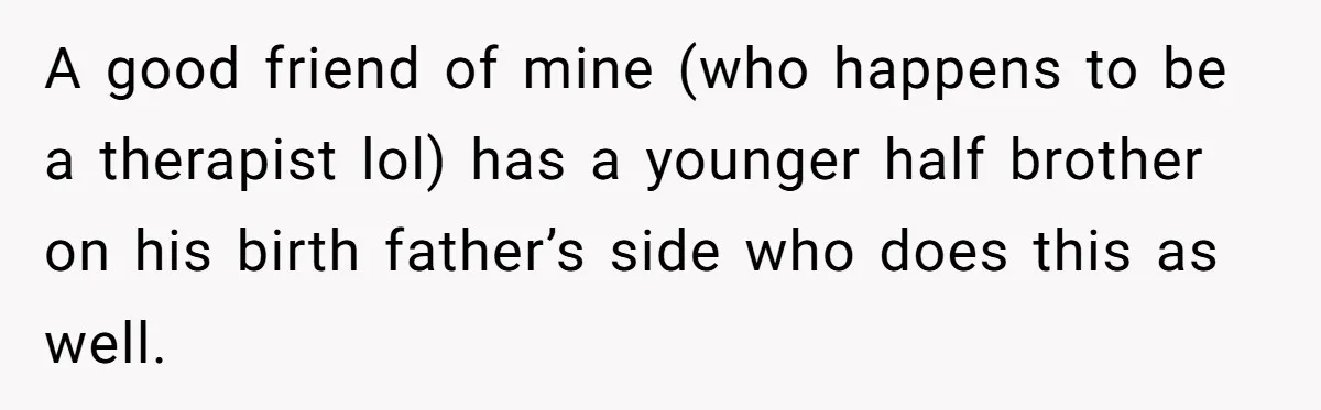 A good friend of mine (who happens to be a therapist lol) has a younger half brother on his birth father’s side who does this as well.