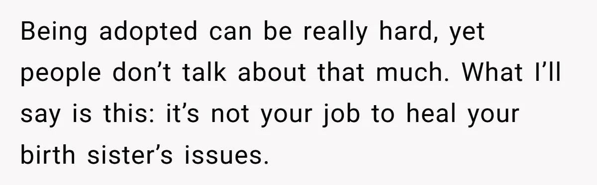 Being adopted can be really hard, yet people don’t talk about that much. What I’ll say is this: it’s not your job to heal your birth sister’s issues.
