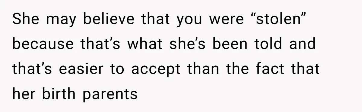 She may believe that you were “stolen” because that’s what she’s been told and that’s easier to accept than the fact that her birth parents