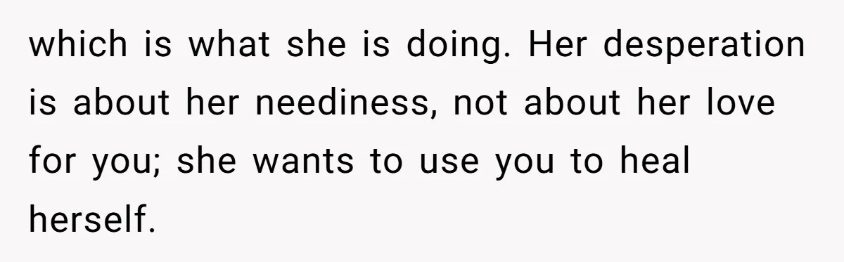 which is what she is doing. Her desperation is about her neediness, not about her love for you; she wants to use you to heal herself.