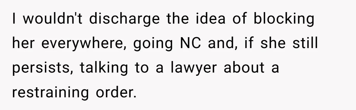 I wouldn't discharge the idea of blocking her everywhere, going NC and, if she still persists, talking to a lawyer about a restraining order.