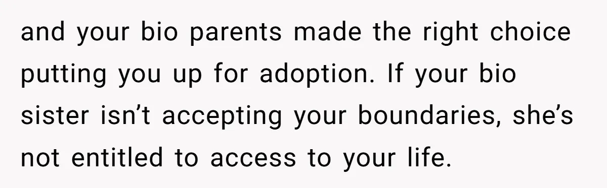 and your bio parents made the right choice putting you up for adoption. If your bio sister isn’t accepting your boundaries, she’s not entitled to access to your life.