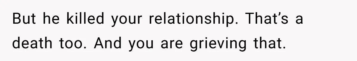 But he killed your relationship. That’s a death too. And you are grieving that.