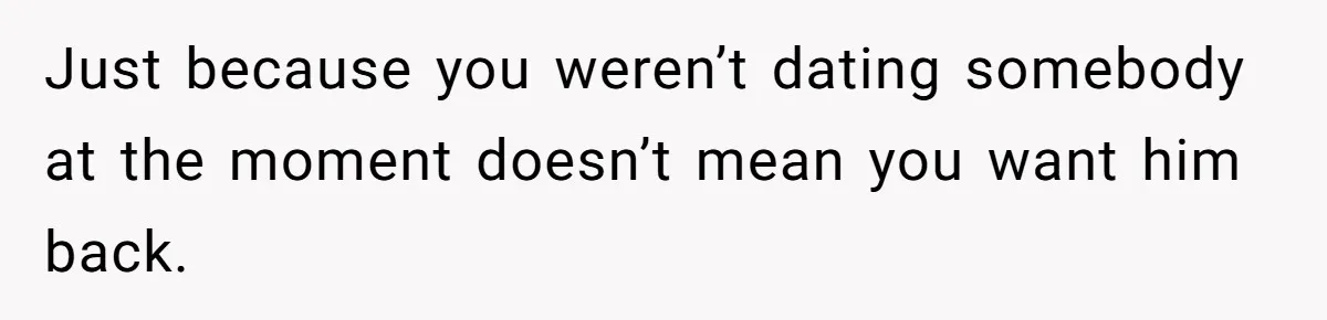 Just because you weren’t dating somebody at the moment doesn’t mean you want him back.