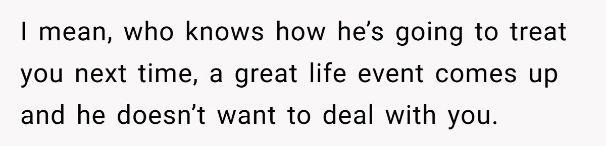 I mean, who knows how he’s going to treat you next time, a great life event comes up and he doesn’t want to deal with you.