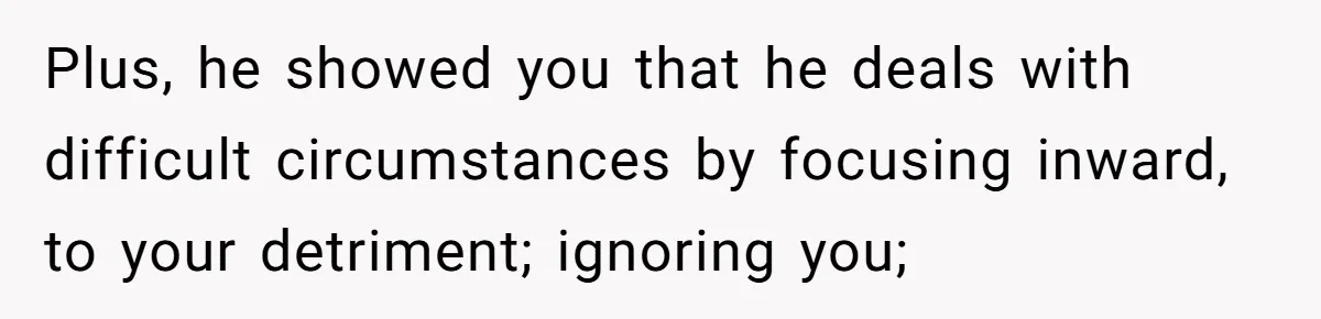 Plus, he showed you that he deals with difficult circumstances by focusing inward, to your detriment; ignoring you;