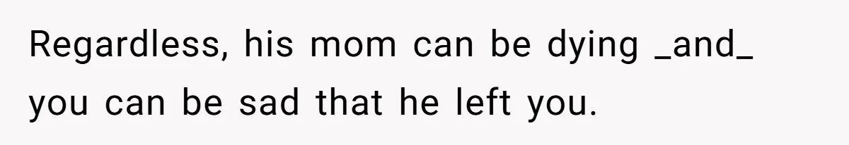 Regardless, his mom can be dying _and_ you can be sad that he left you.