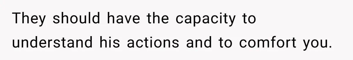 They should have the capacity to understand his actions and to comfort you.