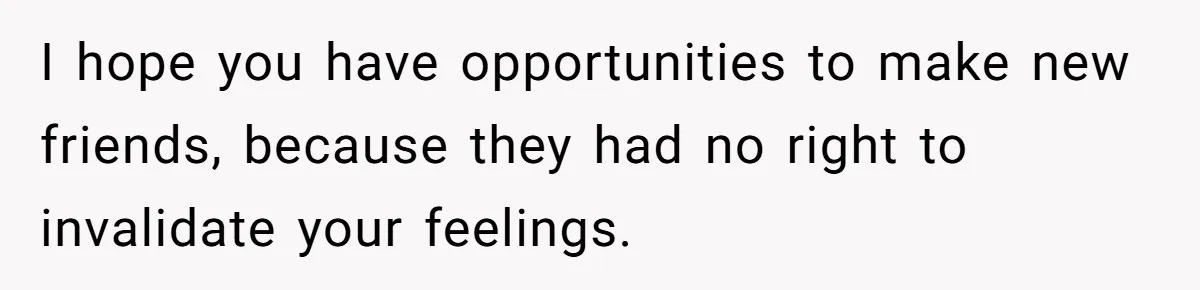 I hope you have opportunities to make new friends, because they had no right to invalidate your feelings.
