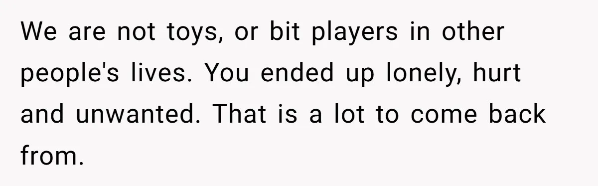 We are not toys, or bit players in other people's lives. You ended up lonely, hurt and unwanted. That is a lot to come back from.