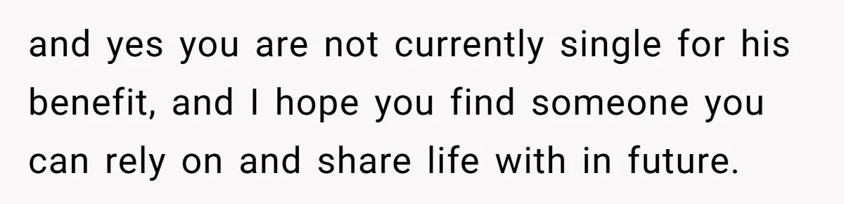 and yes you are not currently single for his benefit, and I hope you find someone you can rely on and share life with in future.