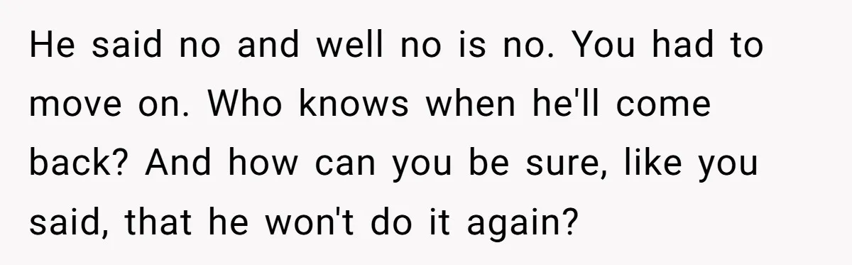 He said no and well no is no. You had to move on. Who knows when he'll come back? And how can you be sure, like you said, that he...