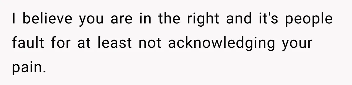I believe you are in the right and it's people fault for at least not acknowledging your pain.