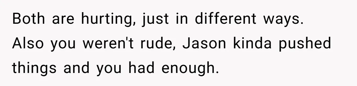 Both are hurting, just in different ways. Also you weren't rude, Jason kinda pushed things and you had enough.