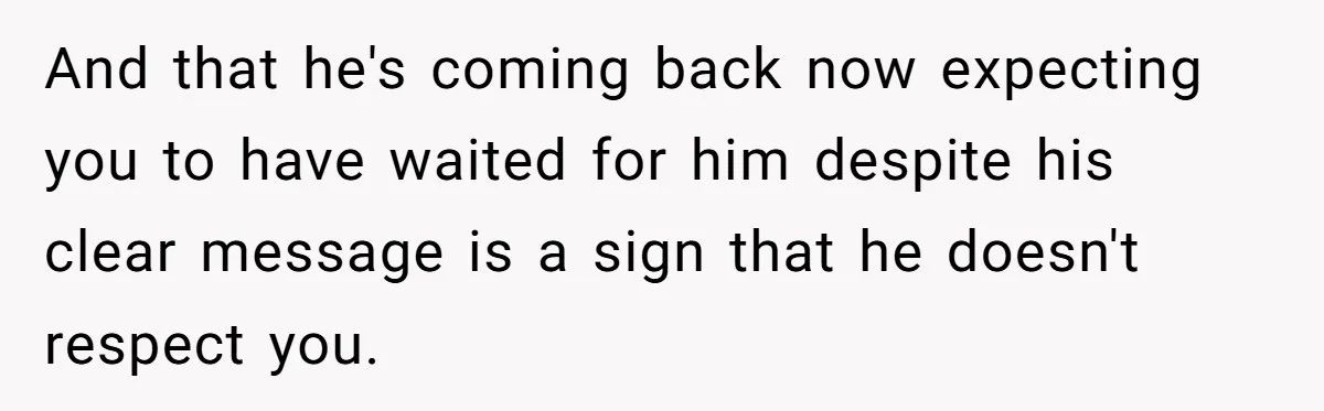 And that he's coming back now expecting you to have waited for him despite his clear message is a sign that he doesn't respect you.
